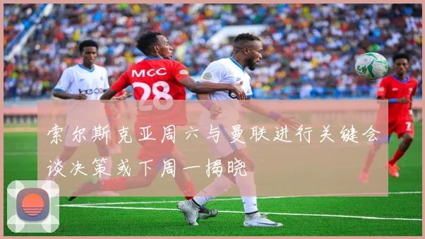 索尔斯克亚周六与曼联进行关键会谈决策或下周一揭晓