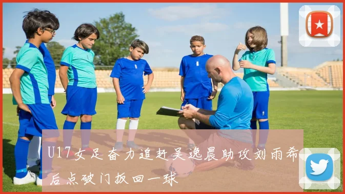 U17女足奋力追赶吴逸晨助攻刘雨希后点破门扳回一球