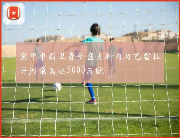 意甲中前卫身价盘点科内与巴雷拉并列最高达5000万欧