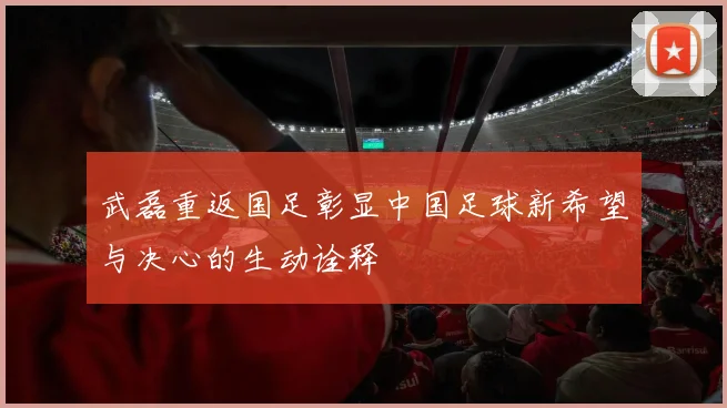 武磊重返国足彰显中国足球新希望与决心的生动诠释