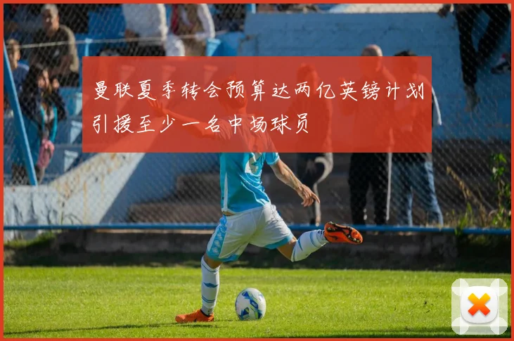 曼联夏季转会预算达两亿英镑计划引援至少一名中场球员