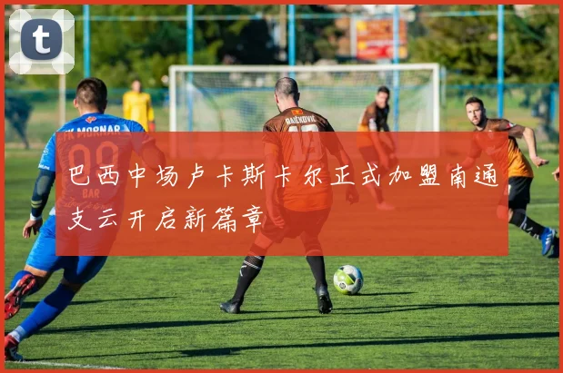 巴西中场卢卡斯卡尔正式加盟南通支云开启新篇章