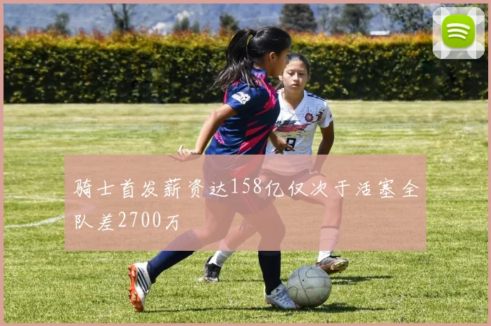 骑士首发薪资达158亿仅次于活塞全队差2700万