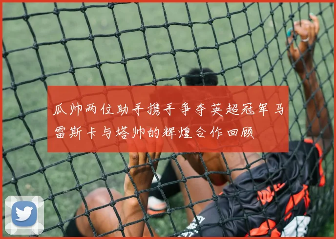 瓜帅两位助手携手争夺英超冠军马雷斯卡与塔帅的辉煌合作回顾