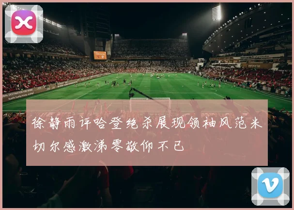 徐静雨评哈登绝杀展现领袖风范米切尔感激涕零敬仰不已