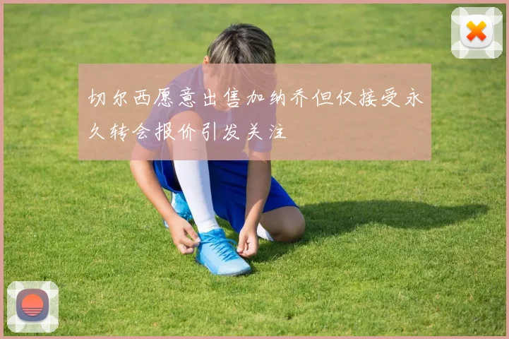 切尔西愿意出售加纳乔但仅接受永久转会报价引发关注