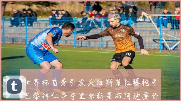 世界杯首秀引发关注斯基拉曝枪手巴黎拜仁争夺里尔新星布阿迪要价7000万欧