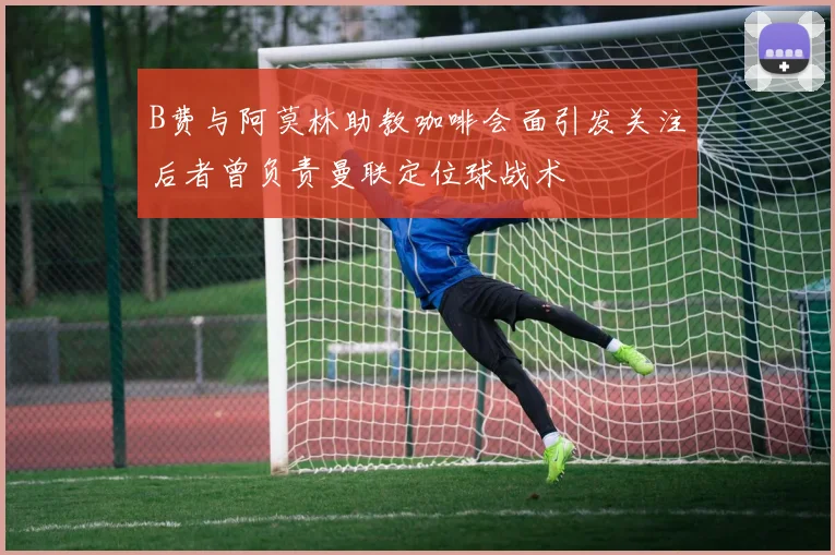 B费与阿莫林助教咖啡会面引发关注后者曾负责曼联定位球战术