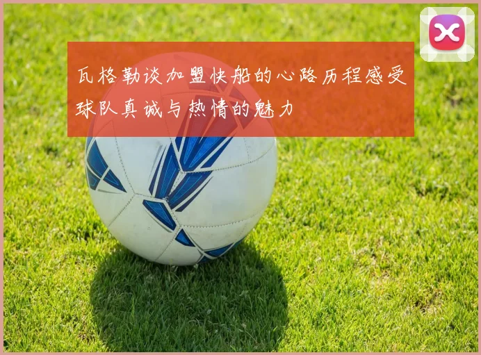 瓦格勒谈加盟快船的心路历程感受球队真诚与热情的魅力